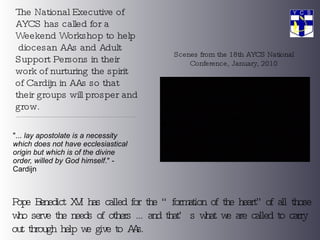 The National Executive of AYCS has called for a Weekend Workshop to help  diocesan AAs and Adult Support Persons in their work of nurturing the spirit of Cardijn in AAs so that their groups will prosper and grow. &quot;...  lay apostolate is a necessity which does not have ecclesiastical origin but which is of the divine order, willed by God himself .&quot; - Cardijn Scenes from the 18th AYCS National Conference, January, 2010 Pope Benedict XVI has called for the “formation of the heart” of all those who serve the needs of others ... and that’s what we are called to carry out through help we give to AAs. 