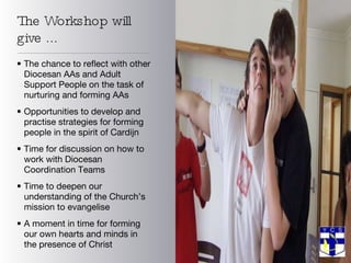 The Workshop will give ... The chance to reflect with other Diocesan AAs and Adult Support People on the task of nurturing and forming AAs Opportunities to develop and practise strategies for forming people in the spirit of Cardijn Time for discussion on how to work with Diocesan Coordination Teams Time to deepen our understanding of the Church’s mission to evangelise  A moment in time for forming our own hearts and minds in the presence of Christ 