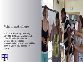 When and where 4.00 pm, Saturday, 3rd July, 2010 to 3.00 pm, Monday, 5th July, 2010 in Parramatta. Details about location, accommodation and cost will be sent to you if you decide to come.  
