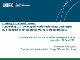 Looking for win-win cases:
Supporting U.S./developed world technology businesses
by Financing their Emerging Markets green projects

             National Alliance for Advanced Technologies Batteries
                                          Louisville – 08 Sept 2011

                                                Emmanuel POULIQUEN
             Principal Industry Specialist, Energy Efficient Machinery
 
