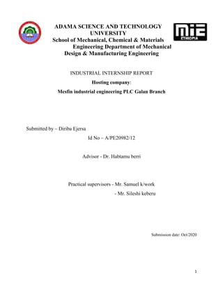 1
ADAMA SCIENCE AND TECHNOLOGY
UNIVERSITY
School of Mechanical, Chemical & Materials
Engineering Department of Mechanical
Design & Manufacturing Engineering
INDUSTRIAL INTERNSHIP REPORT
Hosting company:
Mesfin industrial engineering PLC Galan Branch
Submitted by – Diriba Ejersa
Id No – A/PE20982/12
Advisor - Dr. Habtamu berri
Practical supervisors - Mr. Samuel k/work
- Mr. Sileshi keberu
Submission date: Oct/2020
 