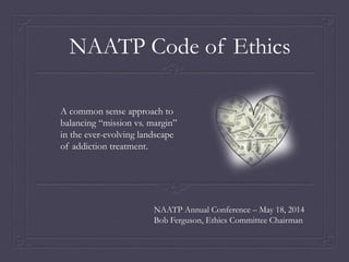NAATP Annual Conference – May 18, 2014
Bob Ferguson, Ethics Committee Chairman
NAATP Code of Ethics
A common sense approach to
balancing “mission vs. margin”
in the ever-evolving landscape
of addiction treatment.
 