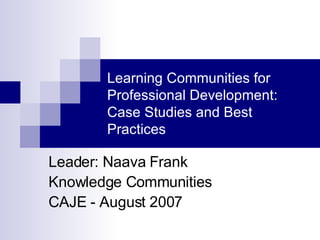 Learning Communities for Professional Development: Case Studies and Best Practices Leader: Naava Frank Knowledge Communities CAJE - August 2007 