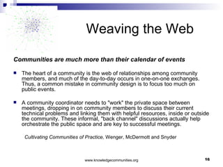 Weaving the Web Communities are much more than their calendar of events The heart of a community is the web of relationships among community members, and much of the day-to-day occurs in one-on-one exchanges. Thus, a common mistake in community design is to focus too much on public events.  A community coordinator needs to "work" the private space between meetings, dropping in on community members to discuss their current technical problems and linking them with helpful resources, inside or outside the community. These informal, "back channel" discussions actually help orchestrate the public space and are key to successful meetings. Cultivating Communities of Practice,  Wenger, McDermott and Snyder 
