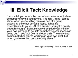 III. Elicit Tacit Knowledge “ Let me tell you where the real value comes in, not when somebody’s giving you advice.  The real ‘Ah-ha’ comes about when you’re sitting there as part of a group assessing the other person’s issue.  It has no resemblance to yours.  All of a sudden, you get a break-through thought.  Because you’ve emptied your mind of your own garbage to get into somebody else’s, ideas can come out.  I see that over and over gain. The real value comes not when you’re working on your own deal, but when you’re working on somebody else’s.”  Free Agent Nation by Daniel H. Pink p. 138  