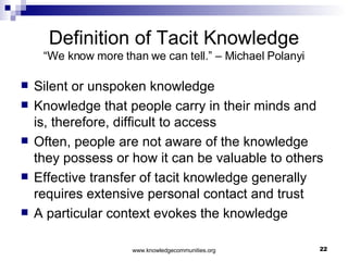 Definition of Tacit Knowledge “We know more than we can tell.” – Michael Polanyi Silent or unspoken knowledge Knowledge that people carry in their minds and is, therefore, difficult to access  Often, people are not aware of the knowledge they possess or how it can be valuable to others  Effective transfer of tacit knowledge generally requires extensive personal contact and trust A particular context evokes the knowledge 