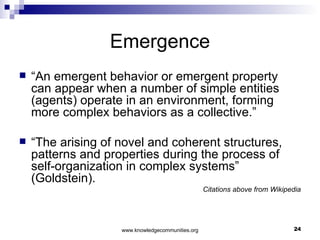 Emergence “ An emergent behavior or emergent property can appear when a number of simple entities (agents) operate in an environment, forming more complex behaviors as a collective.”  “ The arising of novel and coherent structures, patterns and properties during the process of self-organization in complex systems” (Goldstein). Citations above from Wikipedia 