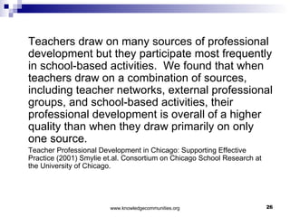 Teachers draw on many sources of professional development but they participate most frequently in school-based activities.  We found that when teachers draw on a combination of sources, including teacher networks, external professional groups, and school-based activities, their professional development is overall of a higher quality than when they draw primarily on only one source. Teacher Professional Development in Chicago: Supporting Effective Practice (2001) Smylie et.al. Consortium on Chicago School Research at the University of Chicago. 