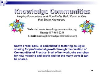 Naava Frank, Ed.D. is committed to fostering collegial sharing for professional growth through the creation of Communities of Practice. In all of her work, she searches for new meaning and depth and for the many ways it can be shared .  Knowledge Communities Helping Foundations and Non-Profits Build Communities  that Share Knowledge   Web site:  www.knowledgecommunities.org Phone:  617-864-2248   E-mail:  [email_address] Knowledge Communities 