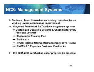 NCS: Management Systems

  Dedicated Team focused on enhancing competencies and
  working towards continuous improvement
  Integrated Framework for Quality Management systems
     Customized Operating Systems & Check list for every
     Project /Customer
      Customized Training Plan
      Skill Matrix
      INCR ( Internal Non Conformance Corrective Review )
      ENCR / 8 D Reports – Customer Feedbacks

   ISO 9001-2008 certification under progress (in process)




                                                     12
 