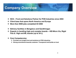 Company Overview


  NCS – Front end Solutions Partner for PCB Industries since 2004
  Client base that spans North America and Europe
  More than 9000 jobs completed till 2008

  Delivery facilities in Bengaluru and Gandhinagar.
  Experts in handling high end complex boards – HDI Micro Via, Rigid
  Flex & High end ML boards (up to 34 L)

  Core Competencies:
     Provides arm length front end solutions to PCB industries.
     Strong commitment towards customer: Transparent and builds on trust




                                                                     3
 