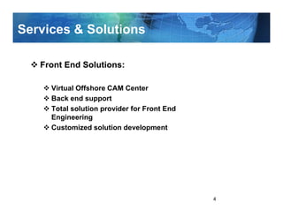 Services & Solutions

   Front End Solutions:

     Virtual Offshore CAM Center
     Back end support
     Total solution provider for Front End
     Engineering
     Customized solution development




                                             4
 