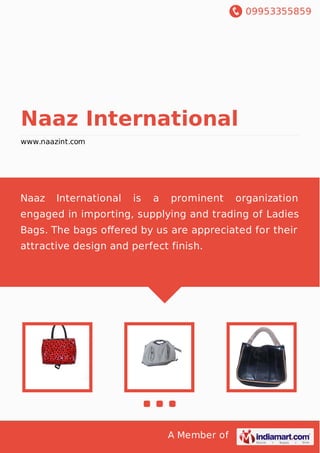 09953355859
A Member of
Naaz International
www.naazint.com
Ladies Modern Bags Ladies Leather Bags Ladies Wash Bags Party Wear Bags Quilting
Bags Multi Pocketed Ladies Bags College Bags Colorful Bags Exclusive Ladies Bags Matte
Finish Ladies Bags Bridal Purses and Clutches Fashion & Designer Bags Shoulder
Bags Leather ladies Bag Designer Bags Ladies Fashion Bags Ladies Purse Ladies
Bag Ladies Handbag Office Bags Ladies Fashion Bag Backpacks Ladies Modern
Bags Ladies Leather Bags Ladies Wash Bags Party Wear Bags Quilting Bags Multi
Pocketed Ladies Bags College Bags Colorful Bags Exclusive Ladies Bags Matte Finish
Ladies Bags Bridal Purses and Clutches Fashion & Designer Bags Shoulder Bags Leather
ladies Bag Designer Bags Ladies Fashion Bags Ladies Purse Ladies Bag Ladies
Handbag Office Bags Ladies Fashion Bag Backpacks Ladies Modern Bags Ladies Leather
Bags Ladies Wash Bags Party Wear Bags Quilting Bags Multi Pocketed Ladies
Bags College Bags Colorful Bags Exclusive Ladies Bags Matte Finish Ladies Bags Bridal
Purses and Clutches Fashion & Designer Bags Shoulder Bags Leather ladies
Bag Designer Bags Ladies Fashion Bags Ladies Purse Ladies Bag Ladies Handbag Office
Bags Ladies Fashion Bag Backpacks Ladies Modern Bags Ladies Leather Bags Ladies
Wash Bags Party Wear Bags Quilting Bags Multi Pocketed Ladies Bags College
Bags Colorful Bags Exclusive Ladies Bags Matte Finish Ladies Bags Bridal Purses and
Clutches Fashion & Designer Bags Shoulder Bags Leather ladies Bag Designer
Bags Ladies Fashion Bags Ladies Purse Ladies Bag Ladies Handbag Office Bags Ladies
Naaz International is a prominent organization engaged in
importing, supplying and trading of Ladies Bags. The bags
offered by us are appreciated for their attractive design and
perfect finish.
 