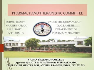 PHARMACY AND THERAPEUTIC COMMITTEE
SUBMITTED BY UNDER THE GUIDANCE OF
NAAZISH AFRAA Dr. G.RAMESHPHARM.D
15AB1T0017 DEPARTMENT OF
IV PHARM. D PHARMACY PRACTICE
VIGNAN PHARMACY COLLEGE
(Approved by AICTE & PCI Affiliated to JNTU KAKINADA)
VADLAMUDI, GUNTUR DIST, ANDHRA PRADESH, INDIA, PIN: 522 213
 