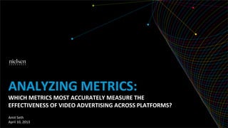 ANALYZING	
  METRICS:	
  
WHICH	
  METRICS	
  MOST	
  ACCURATELY	
  MEASURE	
  THE	
  
EFFECTIVENESS	
  OF	
  VIDEO	
  ADVERTISING	
  ACROSS	
  PLATFORMS?	
  
Amit	
  Seth	
  
April	
  10,	
  2013	
  
 