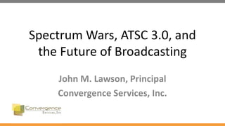 Spectrum Wars, ATSC 3.0, and
the Future of Broadcasting
John M. Lawson, Principal
Convergence Services, Inc.
 