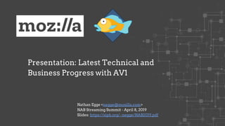 Presentation: Latest Technical and
Business Progress with AV1
Nathan Egge <negge@mozilla.com>
NAB Streaming Summit - April 8, 2019
Slides: https://xiph.org/~negge/NAB2019.pdf
 