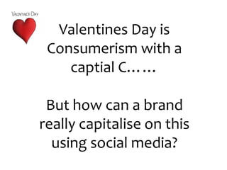 Valentines Day is Consumerism with a captial C…… But how can a brand really capitalise on this using social media? 
