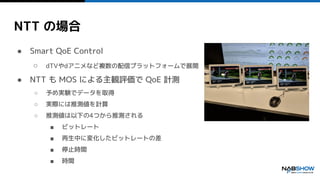 NTT の場合
● Smart QoE Control
○ dTVやdアニメなど複数の配信プラットフォームで展開
● NTT も MOS による主観評価で QoE 計測
○ 予め実験でデータを取得
○ 実際には推測値を計算
○ 推測値は以下の4つから推測される
■ ビットレート
■ 再生中に変化したビットレートの差
■ 停止時間
■ 時間
 