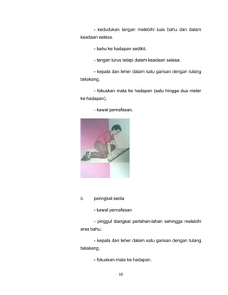 - kedudukan tangan melebihi luas bahu dan dalam
keadaan selesa.

      - bahu ke hadapan sedikit.

      - tangan lurus tetapi dalam keadaan selesa.

      - kepala dan leher dalam satu garisan dengan tulang
belakang.

      - fokuskan mata ke hadapan (satu hingga dua meter
ke hadapan).

      - kawal pernafasan.




ii.   peringkat sedia

      - kawal pernafasan

      - pinggul diangkat perlahan-lahan sehingga melebihi
aras bahu.

      - kepala dan leher dalam satu garisan dengan tulang
belakang.

      - fokuskan mata ke hadapan.


                  10
 