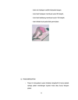 - bahu ke hadapan sedikit daripada tangan.

                   - lutut kaki hadapan membuat sudut 90 darjah.

                   - lutut kaki belakang membuat sudut 120 darjah.

                   - kaki ditolak kuat pada blok permulaan.




ii) FASA BERLEPAS

     -   Fasa ini merupakan suatu tindakan eksplosif di mana sebaik
         sahaja pelari mendengar isyarat mula atau bunyi letupan
         pistol.


                               11
 