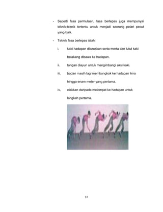 -   Seperti fasa permulaan, fasa berlepas juga mempunyai
    teknik-teknik tertentu untuk menjadi seorang pelari pecut
    yang baik.

-   Teknik fasa berlepas ialah:

    i.     kaki hadapan diluruskan serta-merta dan lutut kaki

           belakang dibawa ke hadapan.

    ii.    tangan diayun untuk mengimbangi aksi kaki.

    iii.   badan masih lagi membongkok ke hadapan lima

           hingga enam meter yang pertama.

    iv.    elakkan daripada melompat ke hadapan untuk

           langkah pertama.




                       12
 