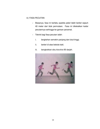 iii) FASA PECUTAN

     -   Biasanya, fasa ini berlaku apabila pelari telah berlari sejauh
         40 meter dari blok permulaan. Fasa ini dikekalkan kadar
         pecutannya sehingga ke garisan penamat.

     -   Teknik bagi fasa pecutan ialah:

         i.     langkahan semakin panjang dan lutut tinggi.

         ii.    berlari di atas bebola kaki.

         iii.   bengkokkan siku kira-kira 90 darjah.




                             13
 