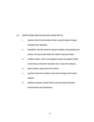 2.4   ASPEK KESELAMATAN DALAM LARIAN PECUT.

      i.     lakukan aktiviti memanaskan badan yang dimulakan dengan

             berjoging dan regangan.

      ii.    tingkatkan intensiti senaman dengan langkah yang panjang dan

             pantas, lari pecut jarak dekat dan latihan fasa permulaan.

      iii.   amalkan latihan untuk meningkatkan tahap kecergasan fizikal

             terutamanya komponen kekuatan otot, kuasa dan kelajuan..

      iv.    pakai pakaian yang sesuai dan bebas.

      v.     gunakan kasut khas (spike) yang sesuai dengan permukaan

             balapan.

      vi.    pastikan kawasan tempat berlari luas dan bebas daripada

             benda-benda yang berbahaya.




                                       15
 