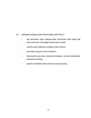 2.5   UNDANG-UNDANG DAN PERATURAN LARI PECUT

      -   jika permulaan batal, pelepas-ulang menembak pistol sekali lagi
          serta-merta dan memanggil semula semua pelari.

      -   peserta yang melakukan kesilapan diberi amaran.

      -   permulaan yang baru akan dilakukan.

      -   jika peserta yang sama melakukan kesilapan, dia akan disingkirkan
          daripada bertanding.

      -   peserta hendaklah berlari di lorong masing-masing.




                                   16
 