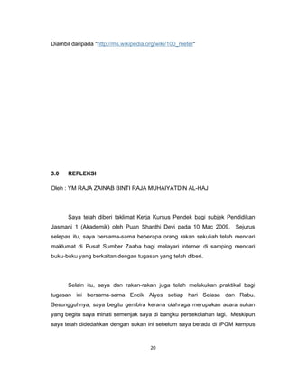 Diambil daripada "http://ms.wikipedia.org/wiki/100_meter"




3.0   REFLEKSI

Oleh : YM RAJA ZAINAB BINTI RAJA MUHAIYATDIN AL-HAJ




      Saya telah diberi taklimat Kerja Kursus Pendek bagi subjek Pendidikan
Jasmani 1 (Akademik) oleh Puan Shanthi Devi pada 10 Mac 2009. Sejurus
selepas itu, saya bersama-sama beberapa orang rakan sekuliah telah mencari
maklumat di Pusat Sumber Zaaba bagi melayari internet di samping mencari
buku-buku yang berkaitan dengan tugasan yang telah diberi.




      Selain itu, saya dan rakan-rakan juga telah melakukan praktikal bagi
tugasan ini bersama-sama Encik Alyes setiap hari Selasa dan Rabu.
Sesungguhnya, saya begitu gembira kerana olahraga merupakan acara sukan
yang begitu saya minati semenjak saya di bangku persekolahan lagi. Meskipun
saya telah didedahkan dengan sukan ini sebelum saya berada di IPGM kampus



                                       20
 