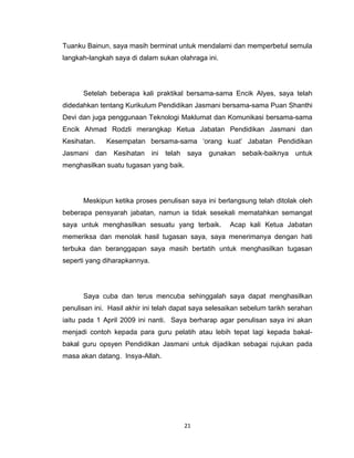 Tuanku Bainun, saya masih berminat untuk mendalami dan memperbetul semula
langkah-langkah saya di dalam sukan olahraga ini.




      Setelah beberapa kali praktikal bersama-sama Encik Alyes, saya telah
didedahkan tentang Kurikulum Pendidikan Jasmani bersama-sama Puan Shanthi
Devi dan juga penggunaan Teknologi Maklumat dan Komunikasi bersama-sama
Encik Ahmad Rodzli merangkap Ketua Jabatan Pendidikan Jasmani dan
Kesihatan.    Kesempatan bersama-sama ‘orang kuat’ Jabatan Pendidikan
Jasmani dan Kesihatan ini telah saya gunakan sebaik-baiknya untuk
menghasilkan suatu tugasan yang baik.




      Meskipun ketika proses penulisan saya ini berlangsung telah ditolak oleh
beberapa pensyarah jabatan, namun ia tidak sesekali mematahkan semangat
saya untuk menghasilkan sesuatu yang terbaik.         Acap kali Ketua Jabatan
memeriksa dan menolak hasil tugasan saya, saya menerimanya dengan hati
terbuka dan beranggapan saya masih bertatih untuk menghasilkan tugasan
seperti yang diharapkannya.




      Saya cuba dan terus mencuba sehinggalah saya dapat menghasilkan
penulisan ini. Hasil akhir ini telah dapat saya selesaikan sebelum tarikh serahan
iaitu pada 1 April 2009 ini nanti. Saya berharap agar penulisan saya ini akan
menjadi contoh kepada para guru pelatih atau lebih tepat lagi kepada bakal-
bakal guru opsyen Pendidikan Jasmani untuk dijadikan sebagai rujukan pada
masa akan datang. Insya-Allah.




                                       21
 