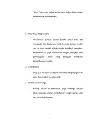 “Intra” (komponen pelajaran lain yang boleh diintegrasikan

          seperti muzik dan matematik).




iii) Ansur Maju (Progression)


      -   Penyusunan sukatan adalah bersifat ansur maju dan

          mengambil kira keutamaan topik bermula dengan mudah

          dan beransur menjadi lebih kompleks serta lebih mendalam.

          Penyusunan ini juga disesuaikan dengan peringkat umur

          pembelajaran      murid   yang    bertujuan    membantu

          perkembangan mereka.


iv) Skop (Scope)


      -   Skop pula mengariskan sejauh mana sesuatu pengajaran itu

          perlu disampaikan kepada murid.


v) Turutan (Sequencing)


      -   Konsep turutan ini bermaksud ianya berfungsi sebagai

          aturan sesuatu sukatan pembelajaran yang bergerak selari

          dan berkesinambungan.




                                3
 