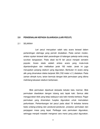 2.0   PENGENALAN KEPADA OLAHRAGA (LARI PECUT)


2.1   SEJARAH


                   Lari pecut merupakan salah satu acara terawal dalam
      pertandingan olahraga yang pernah dicatatkan. Pada zaman moden,
      antara rujukan terawal ialah perandingan di kalangan pekerja serta orang
      suruhan bangsawan. Pada abad ke-19 lari pecut menjadi semakin
      popular.   Acara   stade   adalah   antara   acara    yang   mula-mula
      dipertandingkan dan melibatkan jarak 192 meter. Jarak ini juga
      merupakan panjang stadium yang digunakan. Berikutan ini acara ulang
      alik yang dinamakan dialos berjarak 384 (192 meter x 2 ) diadakan. Pada
      zaman olimpik kuno, larian bermula dengan blok permulaan yang dibina
      melintang keluasan stadium berkenaan.




            Blok permulaan diperbuat daripada ketulan batu marmar. Blok
      permulaan disediakan dengan lubang saiz tapak kaki. Semua atlet
      menggunakan blok yang tetap walaupun saiz kaki mereka berbeza. Pagar
      permulaan yang dinamakan husplex digunakan untuk memulakan
      perlumbaan. Perkembangan lari pecut pada abad 19 terbatas kerana
      tiada undang-undang dan peraturan-peraturan, prosedur permulaan dan
      penjagaan masa yang tepat. Perlbagai cara permulaan digunakan,
      sehingga menjadi masalah mengenai cara mana yang patut digunakan.


                                      4
 