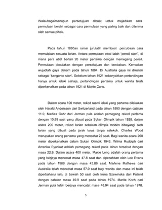 Walaubagaimanapun      persetujuan   dibuat     untuk   mejadikan   cara
permulaan berdiri sebagai cara permulaan yang paling baik dan diterima
oleh semua pihak.




      Pada tahun 1880an ramai jurulatih membuat percubaan cara
memulakan sesuatu larian. Antara permulaan awal ialah “pencil start”, di
mana para atlet berlari 20 meter pertama dengan memegang pensil.
Permulaan dimulakan dengan persetujuan dan tembakan. Kemudian
wujudlah gaya dekam pada tahun 1884. Di Australia gaya ini dikenali
sebagai ‘kangaroo start’. Sebelum tahun 1921 kebanyakkan pertandingan
hanya untuk lelaki sahaja, pertandingan pertama untuk wanita telah
diperkenalkan pada tahun 1921 di Monte Carlo.




      Dalam acara 100 meter, rekod rasmi lelaki yang pertama dilakukan
oleh Harald Andersson dari Switzerland pada tahun 1890 dengan catatan
11.0, Marlies Gohr dari Jerman pula adalah pemegang rekod pertama
dengan 10.88 saat yang dibuat pada Sukan Olimpik tahun 1928. dalam
acara 200 meter, rekod larian sebelum olimpik moden dibayangi oleh
larian yang dibuat pada jarak lurus tanpa selekoh. Charles Wood
merupakan orang pertama yang mencatat 22 saat. Bagi wanita acara 200
meter diperkenalkan dalam Sukan Olimpik 1948, Wilma Rudolph dari
Amerika Syarikat adalah pemegang rekod pada tahun tersebut dengan
masa 22.9. Dalam acara 400 meter, Maxie Long adalah orang pertama
yang berjaya mencatat masa 47.8 saat dan dipecahkan oleh Lee Evans
pada tahun 1968 dengan masa 43.86 saat. Marlene Mathews dari
Australia telah mencatat masa 57.0 saat bagi wanita dan masa ini telah
diperbaharui iaitu di bawah 50 saat oleh Irena Szewinska dari Poland
dengan catatan masa 49.9 saat pada tahun 1974. Marita Koch dari
Jerman pula telah berjaya mencatat masa 48.94 saat pada tahun 1978.


                                5
 