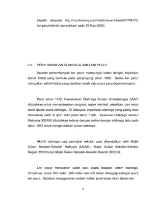 (dipetik daripada http://ms.shvoong.com/medicine-and-health/1748173-
      lari-pecut-teknik-dan-aplikasi/ pada 12 Mac 2009)




2.2   PERKEMBANGAN OLAHRAGA DAN LARI PECUT

      Sejarah perkembangan lari pecut mempunyai kaitan dengan keperluan
aktiviti fizikal yang bermula pada penghujung tahun 1800.       Ketika lari pecut
merupakan aktiviti fizikal yang dijadikan salah satu acara yang dipertandingkan.




      Pada tahun 1912, Persekutuan Olahraga Amatur Antarabangsa (IAAF)
ditubuhkan untuk menyelaraskan program, aspek teknikal, peralatan, dan rekod
dunia dalam acara olahraga. Di Malaysia, organisasi olahraga yang paling awal
ditubuhkan ialah di Ipoh iaitu pada tahun 1906.      Kesatuan Olahraga Amatur
Malaysia (KOAM) ditubuhkan selaras dengan perkembangan olahraga iaitu pada
tahun 1952 untuk mengendalikan sukan olahraga.




      Aktiviti olahraga bagi peringkat sekolah pula dikendalikan oleh Majlis
Sukan Sekolah-Sekolah Malaysia (MSSM), Majlis Sukan Sekolah-Sekolah
Negeri (MSSN) dan Majlis Sukan Sekolah-Sekolah Daerah (MSSD).




      Lari pecut merupakan salah satu acara balapan dalam olahraga.
Umumnya, acara 100 meter, 200 meter dan 400 meter dianggap sebagai acara
lari pecut. Sebelum menggunakan sistem metrik, jarak larian dikira dalam ela.


                                        6
 
