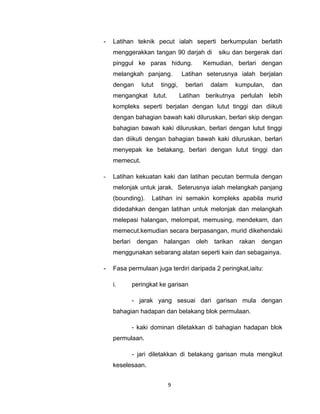 -   Latihan teknik pecut ialah seperti berkumpulan berlatih
    menggerakkan tangan 90 darjah di               siku dan bergerak dari
    pinggul ke paras hidung.                   Kemudian, berlari dengan
    melangkah panjang.             Latihan seterusnya ialah berjalan
    dengan       lutut   tinggi,     berlari     dalam      kumpulan,   dan
    mengangkat lutut.              Latihan berikutnya perlulah lebih
    kompleks seperti berjalan dengan lutut tinggi dan diikuti
    dengan bahagian bawah kaki diluruskan, berlari skip dengan
    bahagian bawah kaki diluruskan, berlari dengan lutut tinggi
    dan diikuti dengan bahagian bawah kaki diluruskan, berlari
    menyepak ke belakang, berlari dengan lutut tinggi dan
    memecut.

-   Latihan kekuatan kaki dan latihan pecutan bermula dengan
    melonjak untuk jarak. Seterusnya ialah melangkah panjang
    (bounding).      Latihan ini semakin kompleks apabila murid
    didedahkan dengan latihan untuk melonjak dan melangkah
    melepasi halangan, melompat, memusing, mendekam, dan
    memecut.kemudian secara berpasangan, murid dikehendaki
    berlari    dengan     halangan       oleh     tarikan    rakan   dengan
    menggunakan sebarang alatan seperti kain dan sebagainya.

-   Fasa permulaan juga terdiri daripada 2 peringkat,iaitu:

    i.        peringkat ke garisan

              - jarak yang sesuai dari garisan mula dengan
    bahagian hadapan dan belakang blok permulaan.

              - kaki dominan diletakkan di bahagian hadapan blok
    permulaan.

              - jari diletakkan di belakang garisan mula mengikut
    keselesaan.


                           9
 