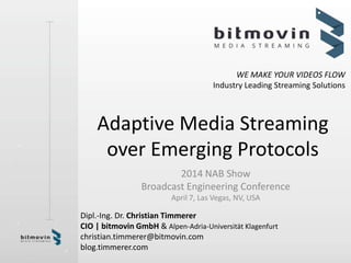 WE MAKE YOUR VIDEOS FLOW
Industry Leading Streaming Solutions
Adaptive Media Streaming
over Emerging Protocols
2014 NAB Show
Broadcast Engineering Conference
April 7, Las Vegas, NV, USA
Dipl.-Ing. Dr. Christian Timmerer
CIO | bitmovin GmbH & Alpen-Adria-Universität Klagenfurt
christian.timmerer@bitmovin.com
blog.timmerer.com
 