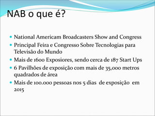 NAB o que é?
 National Americam Broadcasters Show and Congress
 Principal Feira e Congresso Sobre Tecnologias para
Televisão do Mundo
 Mais de 1600 Exposiores, sendo cerca de 187 Start Ups
 6 Pavilhões de exposição com mais de 35,000 metros
quadrados de área
 Mais de 100.000 pessoas nos 5 dias de exposição em
2015
 