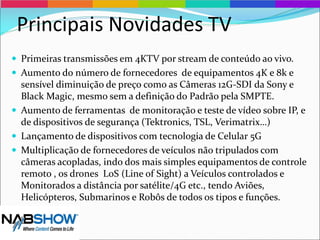 Principais Novidades TV
 Primeiras transmissões em 4KTV por stream de conteúdo ao vivo.
 Aumento do número de fornecedores de equipamentos 4K e 8k e
sensível diminuição de preço como as Câmeras 12G-SDI da Sony e
Black Magic, mesmo sem a definição do Padrão pela SMPTE.
 Aumento de ferramentas de monitoração e teste de vídeo sobre IP, e
de dispositivos de segurança (Tektronics, TSL, Verimatrix…)
 Lançamento de dispositivos com tecnologia de Celular 5G
 Multiplicação de fornecedores de veículos não tripulados com
câmeras acopladas, indo dos mais simples equipamentos de controle
remoto , os drones LoS (Line of Sight) a Veículos controlados e
Monitorados a distância por satélite/4G etc., tendo Aviões,
Helicópteros, Submarinos e Robôs de todos os tipos e funções.
 