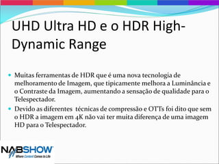 UHD Ultra HD e o HDR High-
Dynamic Range
 Muitas ferramentas de HDR que é uma nova tecnologia de
melhoramento de Imagem, que tipicamente melhora a Luminância e
o Contraste da Imagem, aumentando a sensação de qualidade para o
Telespectador.
 Devido as diferentes técnicas de compressão e OTTs foi dito que sem
o HDR a imagem em 4K não vai ter muita diferença de uma imagem
HD para o Telespectador.
 