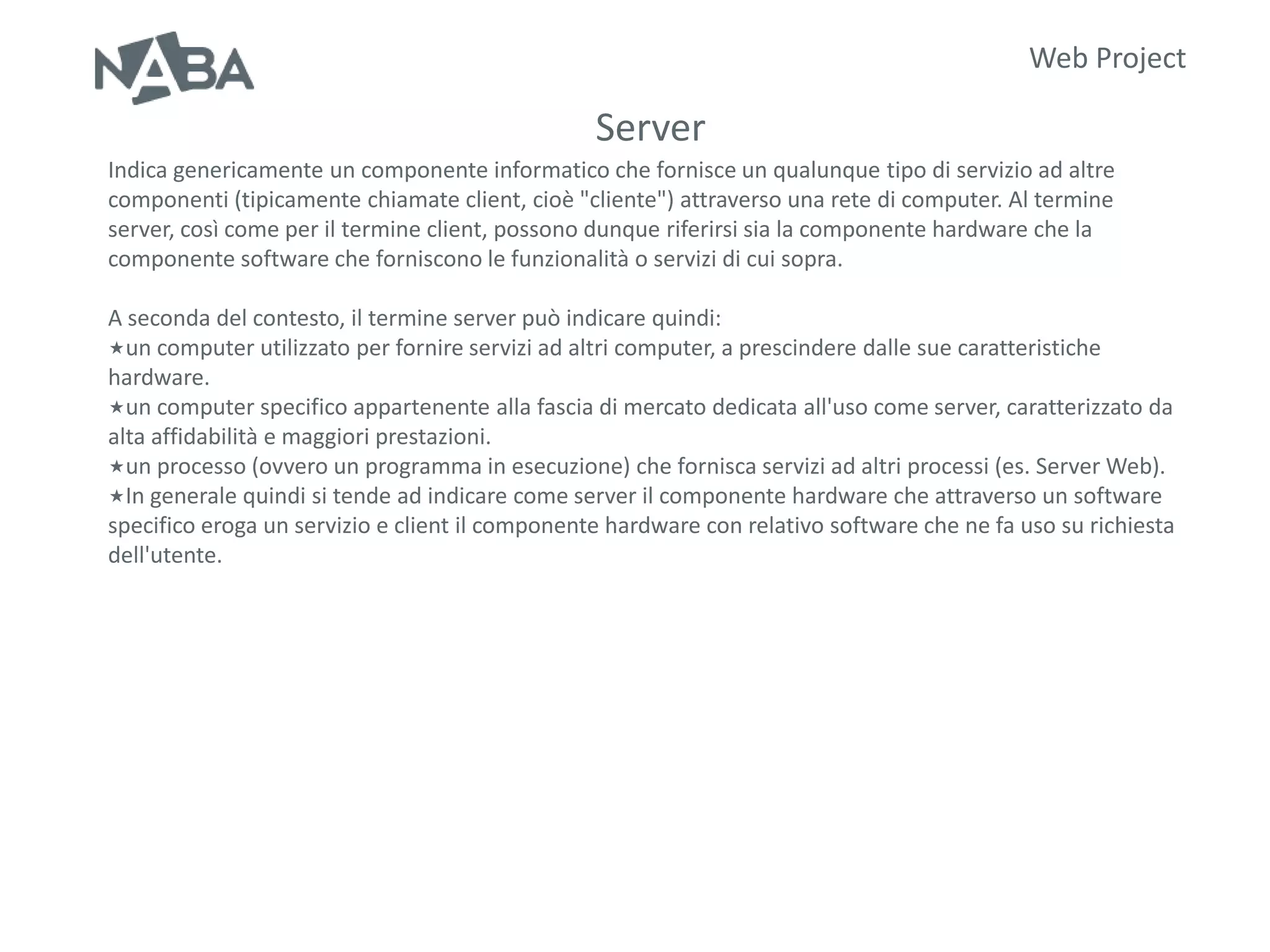 Web Project

                                                 Server
Indica genericamente un componente informatico che fornisce un qualunque tipo di servizio ad altre
componenti (tipicamente chiamate client, cioè "cliente") attraverso una rete di computer. Al termine
server, così come per il termine client, possono dunque riferirsi sia la componente hardware che la
componente software che forniscono le funzionalità o servizi di cui sopra.

A seconda del contesto, il termine server può indicare quindi:
un computer utilizzato per fornire servizi ad altri computer, a prescindere dalle sue caratteristiche
hardware.
un computer specifico appartenente alla fascia di mercato dedicata all'uso come server, caratterizzato da
alta affidabilità e maggiori prestazioni.
un processo (ovvero un programma in esecuzione) che fornisca servizi ad altri processi (es. Server Web).
In generale quindi si tende ad indicare come server il componente hardware che attraverso un software
specifico eroga un servizio e client il componente hardware con relativo software che ne fa uso su richiesta
dell'utente.
 