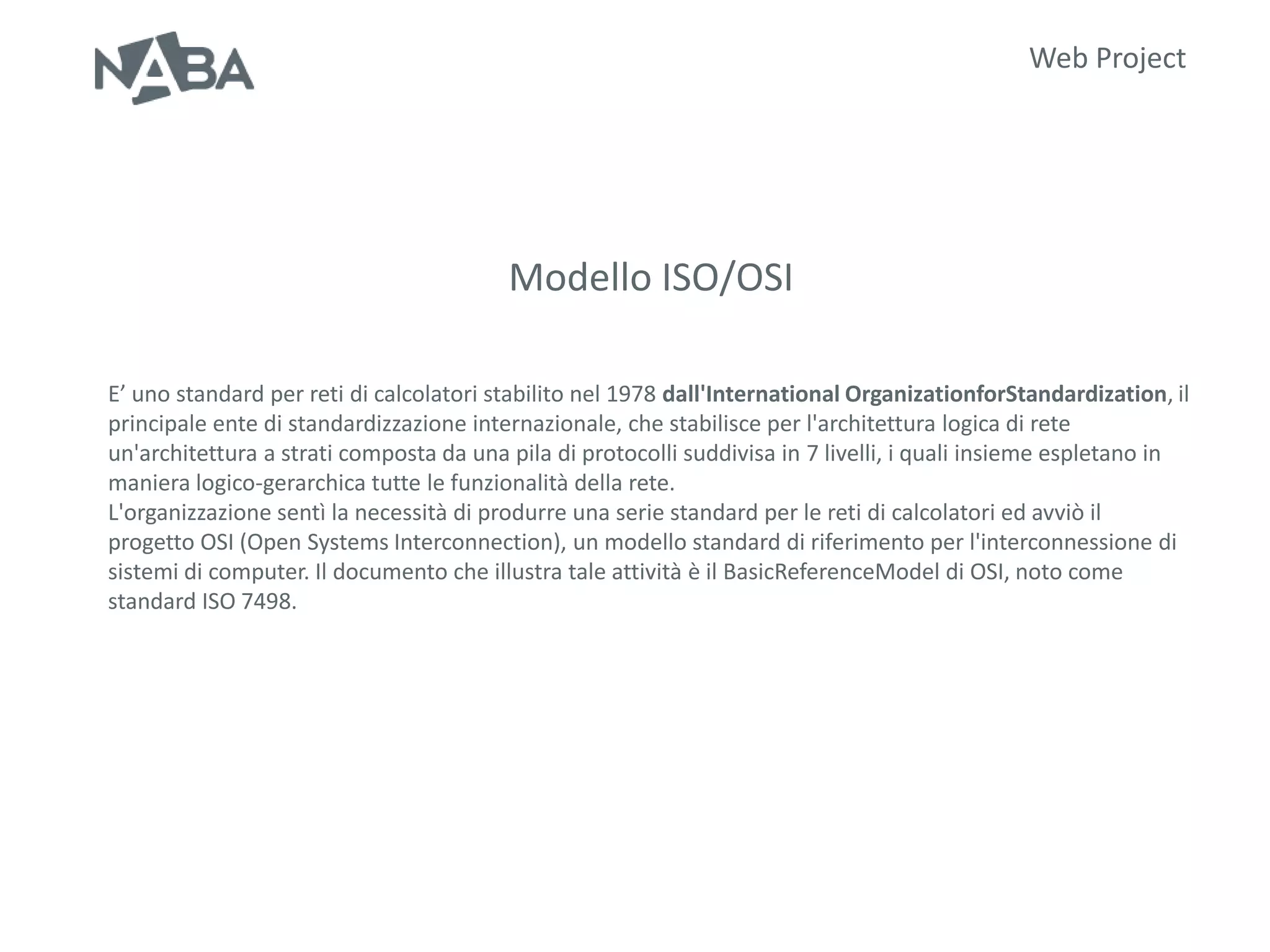 Web Project




                                         Modello ISO/OSI

E’ uno standard per reti di calcolatori stabilito nel 1978 dall'International OrganizationforStandardization, il
principale ente di standardizzazione internazionale, che stabilisce per l'architettura logica di rete
un'architettura a strati composta da una pila di protocolli suddivisa in 7 livelli, i quali insieme espletano in
maniera logico-gerarchica tutte le funzionalità della rete.
L'organizzazione sentì la necessità di produrre una serie standard per le reti di calcolatori ed avviò il
progetto OSI (Open Systems Interconnection), un modello standard di riferimento per l'interconnessione di
sistemi di computer. Il documento che illustra tale attività è il BasicReferenceModel di OSI, noto come
standard ISO 7498.
 