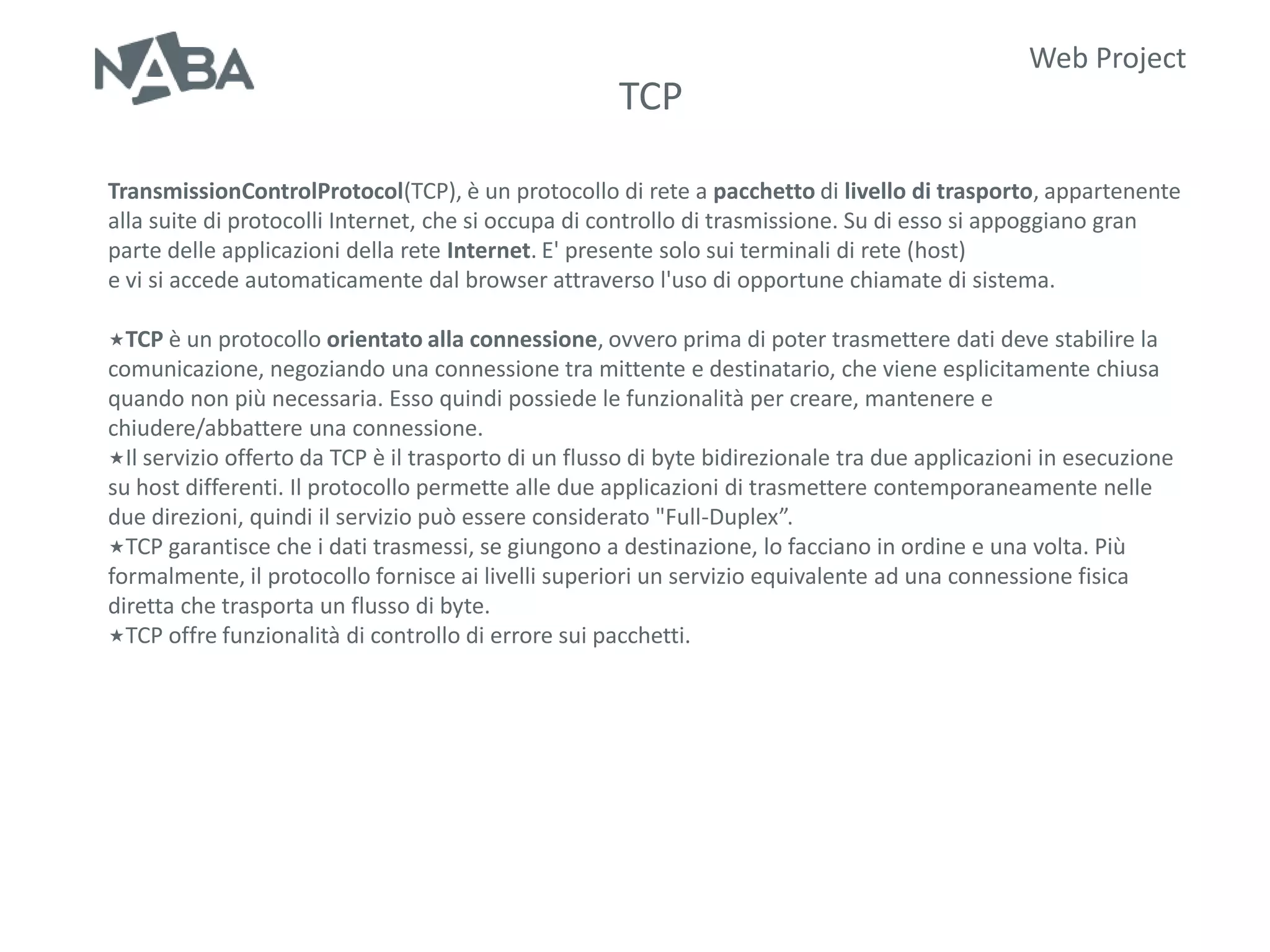Web Project
                                                     TCP

TransmissionControlProtocol(TCP), è un protocollo di rete a pacchetto di livello di trasporto, appartenente
alla suite di protocolli Internet, che si occupa di controllo di trasmissione. Su di esso si appoggiano gran
parte delle applicazioni della rete Internet. E' presente solo sui terminali di rete (host)
e vi si accede automaticamente dal browser attraverso l'uso di opportune chiamate di sistema.

TCP è un protocollo orientato alla connessione, ovvero prima di poter trasmettere dati deve stabilire la
comunicazione, negoziando una connessione tra mittente e destinatario, che viene esplicitamente chiusa
quando non più necessaria. Esso quindi possiede le funzionalità per creare, mantenere e
chiudere/abbattere una connessione.
Il servizio offerto da TCP è il trasporto di un flusso di byte bidirezionale tra due applicazioni in esecuzione
su host differenti. Il protocollo permette alle due applicazioni di trasmettere contemporaneamente nelle
due direzioni, quindi il servizio può essere considerato "Full-Duplex”.
TCP garantisce che i dati trasmessi, se giungono a destinazione, lo facciano in ordine e una volta. Più
formalmente, il protocollo fornisce ai livelli superiori un servizio equivalente ad una connessione fisica
diretta che trasporta un flusso di byte.
TCP offre funzionalità di controllo di errore sui pacchetti.
 