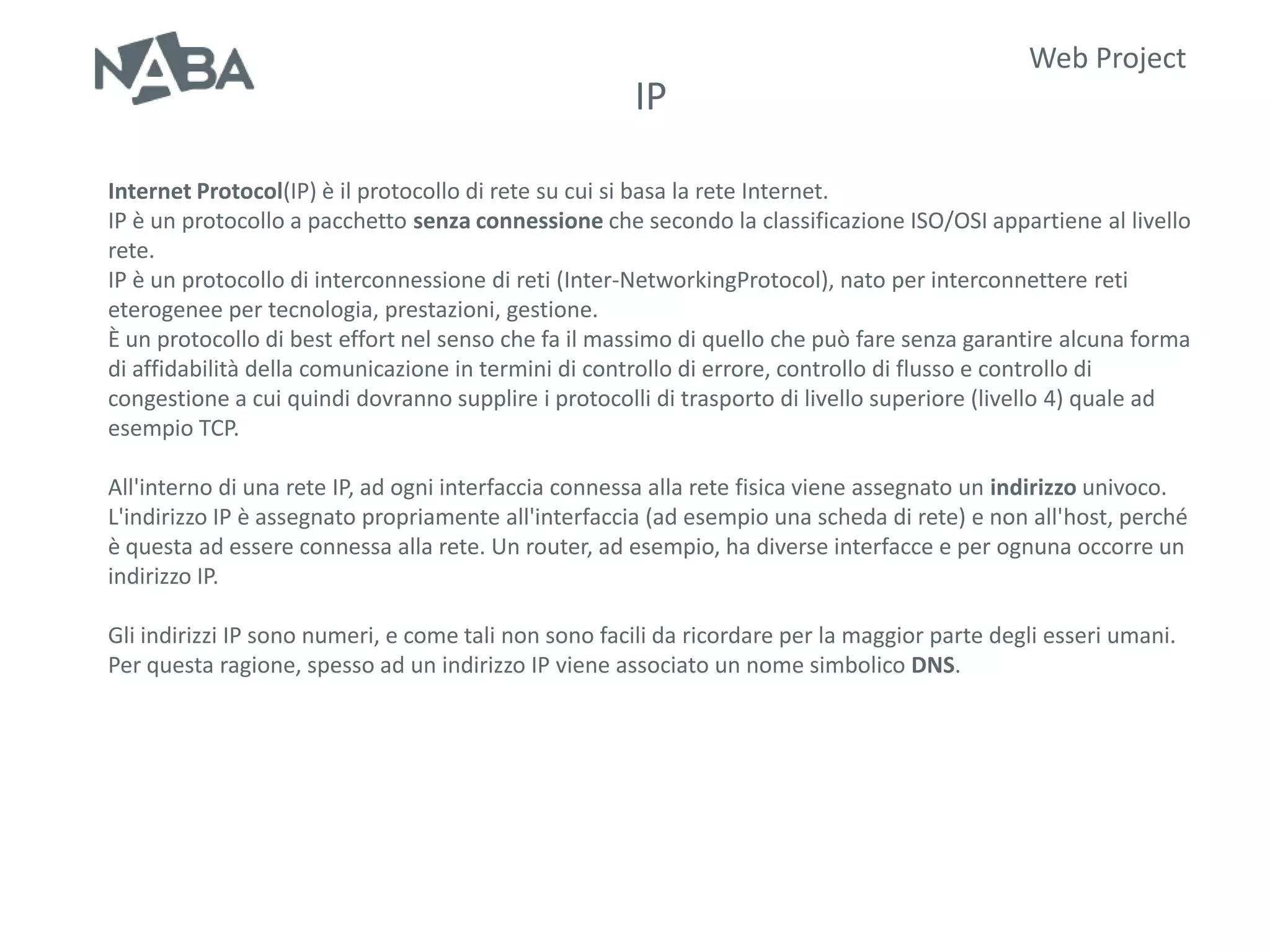 Web Project
                                                      IP

Internet Protocol(IP) è il protocollo di rete su cui si basa la rete Internet.
IP è un protocollo a pacchetto senza connessione che secondo la classificazione ISO/OSI appartiene al livello
rete.
IP è un protocollo di interconnessione di reti (Inter-NetworkingProtocol), nato per interconnettere reti
eterogenee per tecnologia, prestazioni, gestione.
È un protocollo di best effort nel senso che fa il massimo di quello che può fare senza garantire alcuna forma
di affidabilità della comunicazione in termini di controllo di errore, controllo di flusso e controllo di
congestione a cui quindi dovranno supplire i protocolli di trasporto di livello superiore (livello 4) quale ad
esempio TCP.

All'interno di una rete IP, ad ogni interfaccia connessa alla rete fisica viene assegnato un indirizzo univoco.
L'indirizzo IP è assegnato propriamente all'interfaccia (ad esempio una scheda di rete) e non all'host, perché
è questa ad essere connessa alla rete. Un router, ad esempio, ha diverse interfacce e per ognuna occorre un
indirizzo IP.

Gli indirizzi IP sono numeri, e come tali non sono facili da ricordare per la maggior parte degli esseri umani.
Per questa ragione, spesso ad un indirizzo IP viene associato un nome simbolico DNS.
 