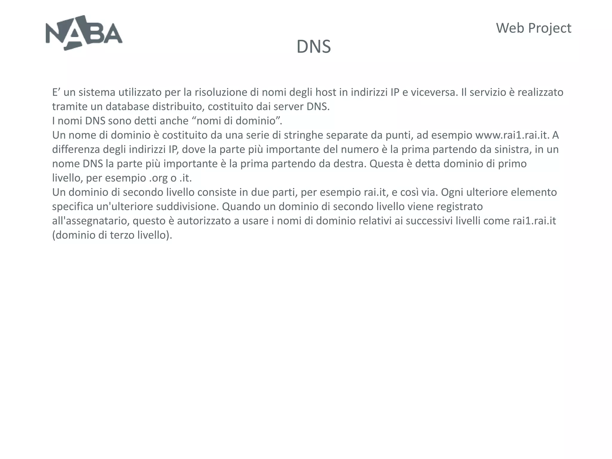Web Project
                                                       DNS

E’ un sistema utilizzato per la risoluzione di nomi degli host in indirizzi IP e viceversa. Il servizio è realizzato
tramite un database distribuito, costituito dai server DNS.
I nomi DNS sono detti anche “nomi di dominio”.
Un nome di dominio è costituito da una serie di stringhe separate da punti, ad esempio www.rai1.rai.it. A
differenza degli indirizzi IP, dove la parte più importante del numero è la prima partendo da sinistra, in un
nome DNS la parte più importante è la prima partendo da destra. Questa è detta dominio di primo
livello, per esempio .org o .it.
Un dominio di secondo livello consiste in due parti, per esempio rai.it, e così via. Ogni ulteriore elemento
specifica un'ulteriore suddivisione. Quando un dominio di secondo livello viene registrato
all'assegnatario, questo è autorizzato a usare i nomi di dominio relativi ai successivi livelli come rai1.rai.it
(dominio di terzo livello).
 