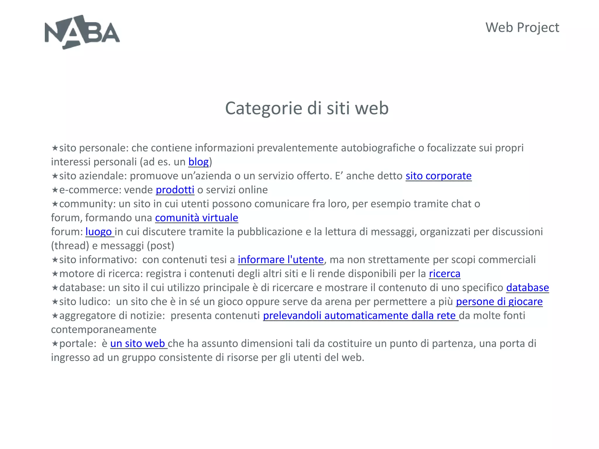 Web Project




                                      Categorie di siti web
sito personale: che contiene informazioni prevalentemente      autobiografiche o focalizzate sui propri
interessi personali (ad es. un blog)
sito aziendale: promuove un’azienda o un servizio offerto. E’ anche detto sito corporate
e-commerce: vende prodotti o servizi online
community: un sito in cui utenti possono comunicare fra loro, per esempio tramite chat o
forum, formando una comunità virtuale
forum: luogo in cui discutere tramite la pubblicazione e la lettura di messaggi, organizzati per discussioni
(thread) e messaggi (post)
sito informativo: con contenuti tesi a informare l'utente, ma non strettamente per scopi commerciali
motore di ricerca: registra i contenuti degli altri siti e li rende disponibili per la ricerca
database: un sito il cui utilizzo principale è di ricercare e mostrare il contenuto di uno specifico database
sito ludico: un sito che è in sé un gioco oppure serve da arena per permettere a più persone di giocare
aggregatore di notizie: presenta contenuti prelevandoli automaticamente dalla rete da molte fonti
contemporaneamente
portale: è un sito web che ha assunto dimensioni tali da costituire un punto di partenza, una porta di
ingresso ad un gruppo consistente di risorse per gli utenti del web.
 