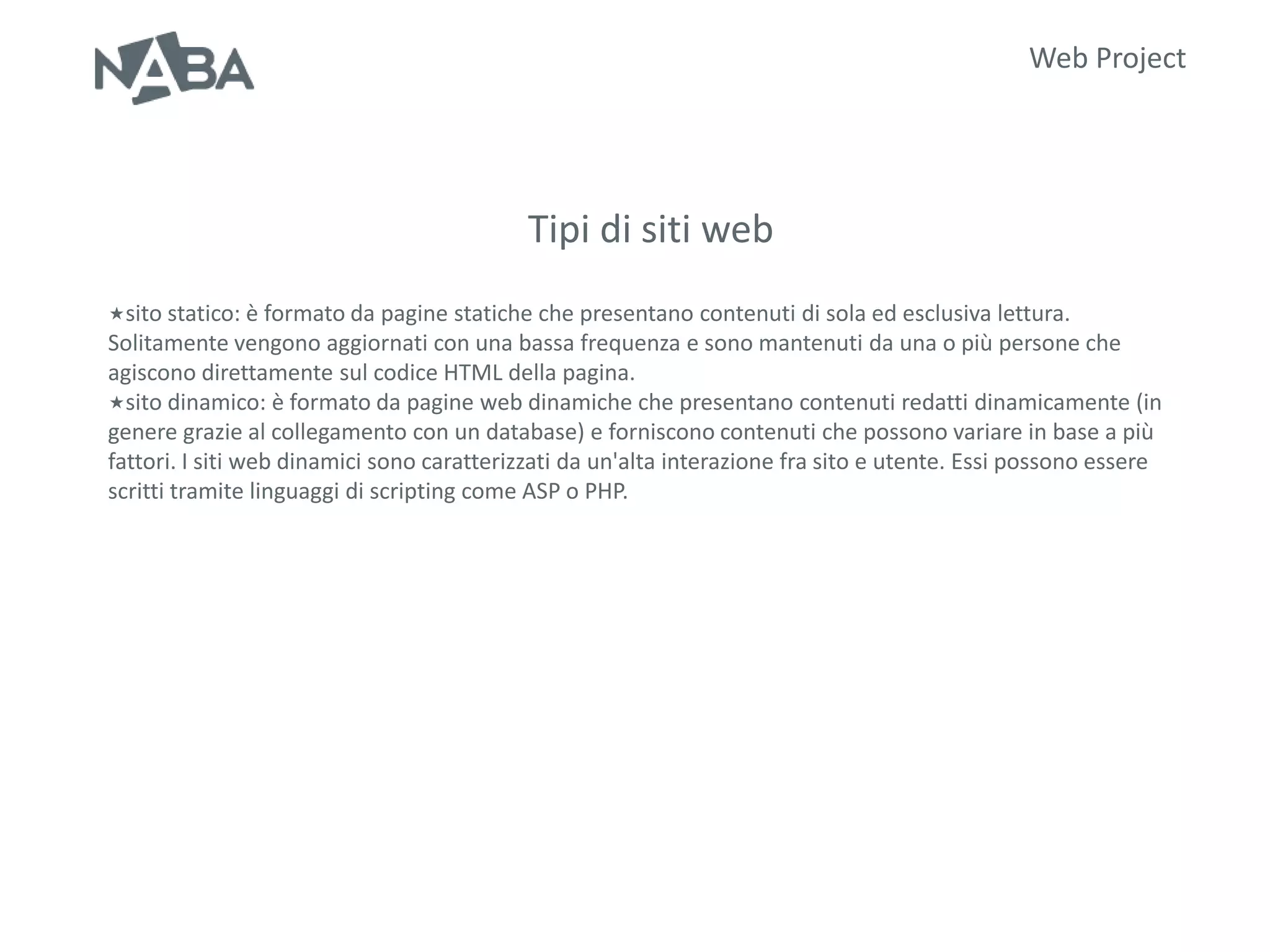 Web Project




                                           Tipi di siti web
sito statico: è formato da pagine statiche che presentano      contenuti di sola ed esclusiva lettura.
Solitamente vengono aggiornati con una bassa frequenza e sono mantenuti da una o più persone che
agiscono direttamente sul codice HTML della pagina.
sito dinamico: è formato da pagine web dinamiche che presentano contenuti redatti dinamicamente (in
genere grazie al collegamento con un database) e forniscono contenuti che possono variare in base a più
fattori. I siti web dinamici sono caratterizzati da un'alta interazione fra sito e utente. Essi possono essere
scritti tramite linguaggi di scripting come ASP o PHP.
 