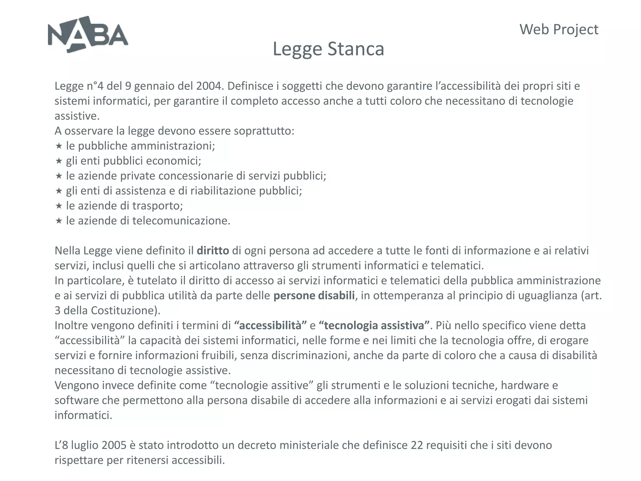 Web Project
                                             Legge Stanca
Legge n°4 del 9 gennaio del 2004. Definisce i soggetti che devono garantire l’accessibilità dei propri siti e
sistemi informatici, per garantire il completo accesso anche a tutti coloro che necessitano di tecnologie
assistive.
A osservare la legge devono essere soprattutto:
 le pubbliche amministrazioni;
 gli enti pubblici economici;
 le aziende private concessionarie di servizi pubblici;
 gli enti di assistenza e di riabilitazione pubblici;
 le aziende di trasporto;
 le aziende di telecomunicazione.


Nella Legge viene definito il diritto di ogni persona ad accedere a tutte le fonti di informazione e ai relativi
servizi, inclusi quelli che si articolano attraverso gli strumenti informatici e telematici.
In particolare, è tutelato il diritto di accesso ai servizi informatici e telematici della pubblica amministrazione
e ai servizi di pubblica utilità da parte delle persone disabili, in ottemperanza al principio di uguaglianza (art.
3 della Costituzione).
Inoltre vengono definiti i termini di “accessibilità” e “tecnologia assistiva”. Più nello specifico viene detta
“accessibilità” la capacità dei sistemi informatici, nelle forme e nei limiti che la tecnologia offre, di erogare
servizi e fornire informazioni fruibili, senza discriminazioni, anche da parte di coloro che a causa di disabilità
necessitano di tecnologie assistive.
Vengono invece definite come “tecnologie assitive” gli strumenti e le soluzioni tecniche, hardware e
software che permettono alla persona disabile di accedere alla informazioni e ai servizi erogati dai sistemi
informatici.

L’8 luglio 2005 è stato introdotto un decreto ministeriale che definisce 22 requisiti che i siti devono
rispettare per ritenersi accessibili.
 