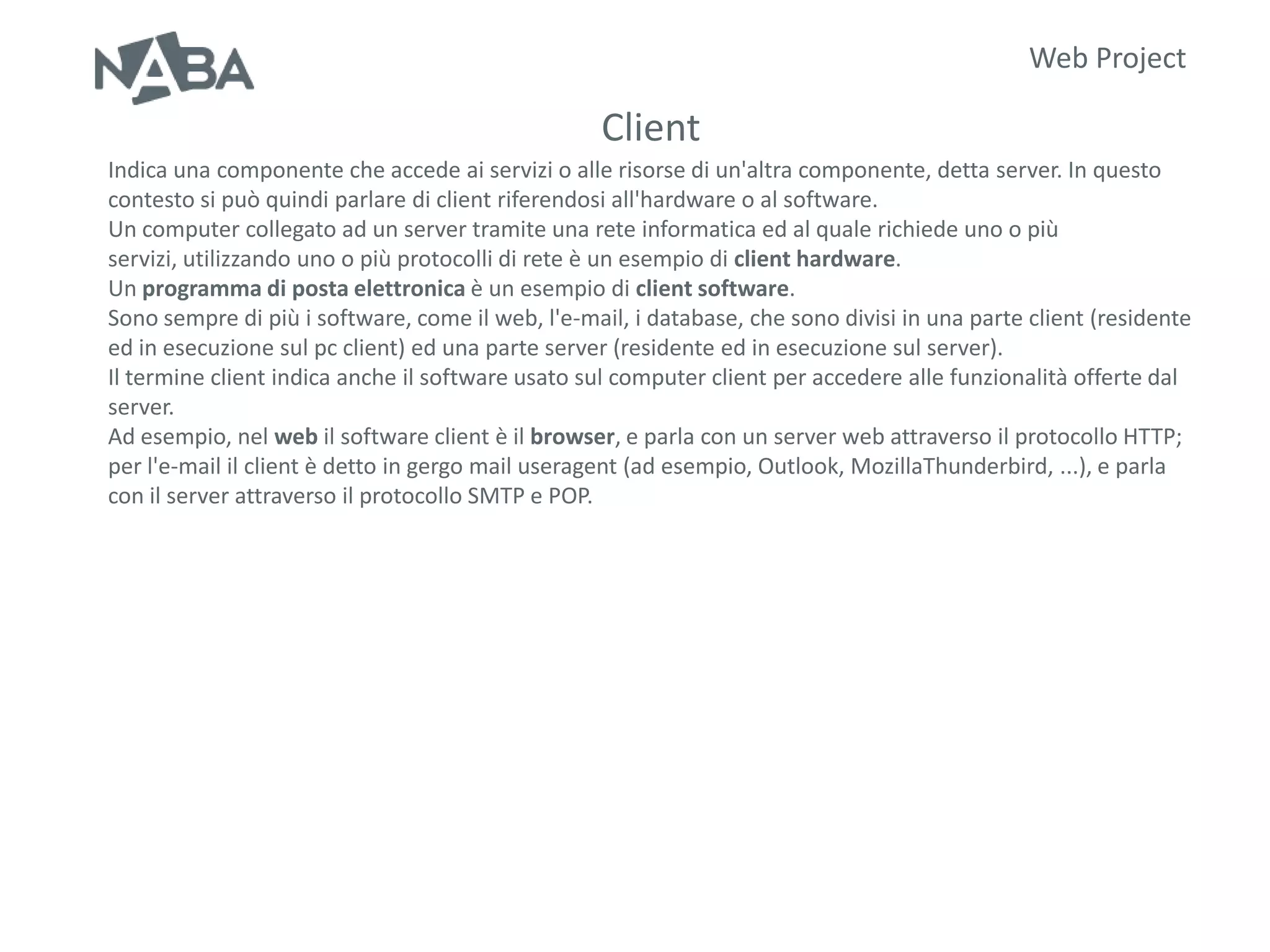 Web Project

                                                  Client
Indica una componente che accede ai servizi o alle risorse di un'altra componente, detta server. In questo
contesto si può quindi parlare di client riferendosi all'hardware o al software.
Un computer collegato ad un server tramite una rete informatica ed al quale richiede uno o più
servizi, utilizzando uno o più protocolli di rete è un esempio di client hardware.
Un programma di posta elettronica è un esempio di client software.
Sono sempre di più i software, come il web, l'e-mail, i database, che sono divisi in una parte client (residente
ed in esecuzione sul pc client) ed una parte server (residente ed in esecuzione sul server).
Il termine client indica anche il software usato sul computer client per accedere alle funzionalità offerte dal
server.
Ad esempio, nel web il software client è il browser, e parla con un server web attraverso il protocollo HTTP;
per l'e-mail il client è detto in gergo mail useragent (ad esempio, Outlook, MozillaThunderbird, ...), e parla
con il server attraverso il protocollo SMTP e POP.
 