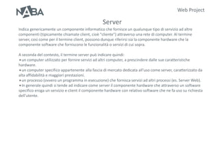 Web Project

                                                 Server
Indica genericamente un componente informatico che fornisce un qualunque tipo di servizio ad altre
componenti (tipicamente chiamate client, cioè "cliente") attraverso una rete di computer. Al termine
server, così come per il termine client, possono dunque riferirsi sia la componente hardware che la
componente software che forniscono le funzionalità o servizi di cui sopra.

A seconda del contesto, il termine server può indicare quindi:
un computer utilizzato per fornire servizi ad altri computer, a prescindere dalle sue caratteristiche
hardware.
un computer specifico appartenente alla fascia di mercato dedicata all'uso come server, caratterizzato da
alta affidabilità e maggiori prestazioni.
un processo (ovvero un programma in esecuzione) che fornisca servizi ad altri processi (es. Server Web).
In generale quindi si tende ad indicare come server il componente hardware che attraverso un software
specifico eroga un servizio e client il componente hardware con relativo software che ne fa uso su richiesta
dell'utente.
 